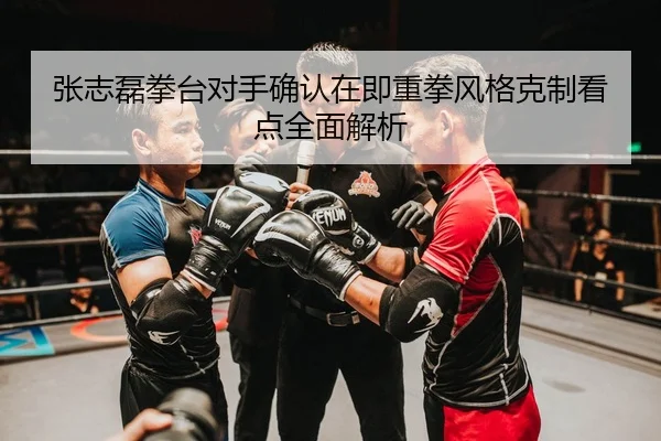 张志磊拳台对手确认在即重拳风格克制看点全面解析